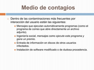 Medio de contagiosDentro de las contaminaciones más frecuentes por interacción del usuario están las siguientes:Mensajes que ejecutan automáticamente programas (como el programa de correo que abre directamente un archivo adjunto).Ingeniería social, mensajes como ejecute este programa y gane un premio.Entrada de información en discos de otros usuarios infectados.Instalación de software modificado o de dudosa procedencia.