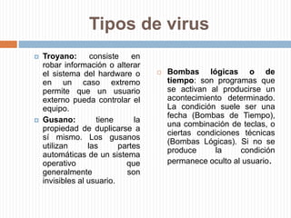 Tipos de virusTroyano: consiste en robar información o alterar el sistema del hardware o en un caso extremo permite que un usuario externo pueda controlar el equipo.Gusano: tiene la propiedad de duplicarse a sí mismo. Los gusanos utilizan las partes automáticas de un sistema operativo que generalmente son invisibles al usuario.Bombas lógicas o de tiempo: son programas que se activan al producirse un acontecimiento determinado. La condición suele ser una fecha (Bombas de Tiempo), una combinación de teclas, o ciertas condiciones técnicas (Bombas Lógicas). Si no se produce la condición permanece oculto al usuario.Hoax: los hoax no son virus ni tienen capacidad de reproducirse por si solos. Son mensajes de contenido falso que incitan al usuario a hacer copias y enviarla a sus contactos. Suelen apelar a los sentimientos morales ("Ayuda a un niño enfermo de cáncer") o al espíritu de solidaridad ("Aviso de un nuevo virus peligrosísimo") y, en cualquier caso, tratan de aprovecharse de la falta de experiencia de los internautas novatos.Tipos de virus
