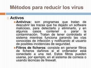 Métodos para reducir los virusPasivosEvitar introducir a tu equipo medios de almacenamiento extraíbles que consideres que pudieran estar infectados con algún virus.No instalar software "pirata".Evitar descargar software de Internet.No abrir mensajes provenientes de una dirección electrónica desconocida.No aceptar e-mails de desconocidos.Generalmente, suelen enviar "fotos" por la web, que dicen llamarse "mifoto.jpg", tienen un ícono cuadrado blanco, con una línea azul en la parte superior. Este es una aplicación Windows (*.exe). Cuando la intentamos abrir (con doble click) en realidad estamos ejecutando el código de la misma, que corre bajo MS-DOS.