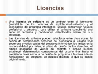 LicenciasLicencia de Usuario Final: es una licencia por la cual el uso de un producto sólo está permitido para un único usuario (el comprador).En este tipo de contrato, el dueño de los derechos de un producto insta al usuario final de éste a que reconozca tener conocimiento de las restricciones de uso, de los derechos del autor (copyright), de las patentes, etc. y que acepte de conformidad.