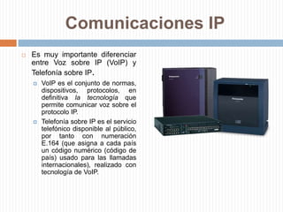 Comunicaciones IPEs muy importante diferenciar entre Voz sobre IP (VoIP) y Telefonía sobre IP.VoIP es el conjunto de normas, dispositivos, protocolos, en definitiva la tecnología que permite comunicar voz sobre el protocolo IP.Telefonía sobre IP es el servicio telefónico disponible al público, por tanto con numeración E.164 (que asigna a cada país un código numérico (código de país) usado para las llamadas internacionales), realizado con tecnología de VoIP.