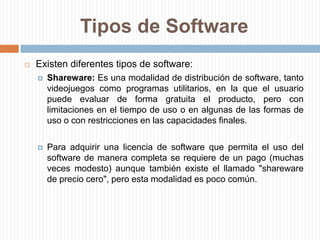 Tipos de SoftwareFreeware: Software de computadora que se distribuye sin costo, disponible para su uso y por tiempo ilimitado,siendo una variante gratuita del shareware, en el que la meta es lograr que un usuario pruebe el producto durante un tiempo ("trial") limitado (con funcionalidad limitada o no), y si le satisface, pague por él, habilitando toda su funcionalidad. A veces se incluye el código fuente, pero no es lo usual.