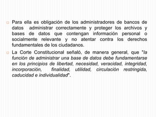 Concretamente, ha precisado que los administradores deben:(1) Obtener previamente la autorización de la persona cuyos datos se pretende incluir en la base;(2) Notificar a la persona sobre la inclusión de sus datos en el banco e informarle que va a reportar su información en una base de datos con miras a que el titular pueda desde un comienzo ejercer sus derechos de rectificación y actualización;(3) Actualizar permanente y oficiosamente la información para que ésta sea veraz, completa y no se omitan factores que pueden cambiar el buen nombre de la persona.