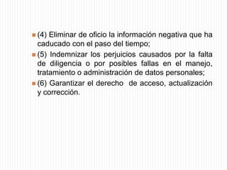 Estos derechos implican que el ciudadano tenga "la posibilidad (...) de saber en forma inmediata  y completa, cómo, por qué y dónde aparece cualquier dato relacionado con él"; (...)si la información es errónea o inexacta, el individuo puede solicitar, con derecho a respuesta también inmediata, que la entidad responsable del sistema introduzca en él las pertinentes correcciones, aclaraciones o eliminaciones, a fin de preservar sus derechos fundamentales vulnerados".Finalmente, la Corte ha precisado que, por regla general, "no puede recolectarse información sobre datos "sensibles" como, por ejemplo, la orientación sexual de las personas, su filiación política o su credo religioso, cuando ello, directa o indirectamente, pueda conducir a una política de discriminación o marginación".