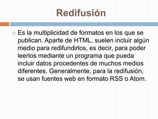 RedifusiónEs la multiplicidad de formatos en los que se publican. Aparte de HTML, suelen incluir algún medio para redifundirlos, es decir, para poder leerlos mediante un programa que pueda incluir datos procedentes de muchos medios diferentes. Generalmente, para la redifusión, se usan fuentes web en formato RSS o Atom.