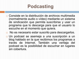 PodcastingConsiste en la distribución de archivos multimedia (normalmente audio o vídeo) mediante un sistema de sindicación que permita suscribirse y usar un programa que lo descarga para que el usuario lo escuche en el momento que quiera. No es necesario estar suscrito para descargarlos.Un podcast se asemeja a una suscripción a un blog hablado en la que recibimos los programas a través de Internet. También una ventaja del podcast es la posibilidad de escuchar en lugares sin cobertura.
