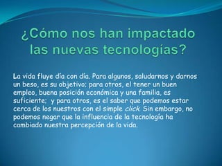 La vida fluye día con día. Para algunos, saludarnos y darnos
un beso, es su objetivo; para otros, el tener un buen
empleo, buena posición económica y una familia, es
suficiente; y para otros, es el saber que podemos estar
cerca de los nuestros con el simple click. Sin embargo, no
podemos negar que la influencia de la tecnología ha
cambiado nuestra percepción de la vida.
 