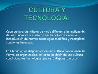 Cada cultura distribuye de modo diferente la realización
de las funciones y el uso de sus beneficios. Como la
introducción de nuevas tecnologías modifica y reemplaza
funciones humanas.

Las tecnologías disponibles en una cultura condicionan su
forma de organización, así como la visión de una cultura
condiciona las tecnologías que está dispuesta a usar.
 