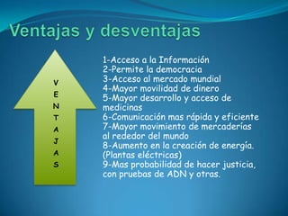 1-Acceso a la Información
    2-Permite la democracia
V   3-Acceso al mercado mundial
    4-Mayor movilidad de dinero
E
    5-Mayor desarrollo y acceso de
N   medicinas
T   6-Comunicación mas rápida y eficiente
A   7-Mayor movimiento de mercaderías
    al rededor del mundo
J
    8-Aumento en la creación de energía.
A   (Plantas eléctricas)
S   9-Mas probabilidad de hacer justicia,
    con pruebas de ADN y otras.
 