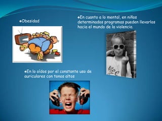 ♠En cuanto a lo mental, en niños
♠Obesidad                     determinados programas pueden llevarlos
                              hacia el mundo de la violencia.




  ♠En lo oídos por el constante uso de
  auriculares con tonos altos
 