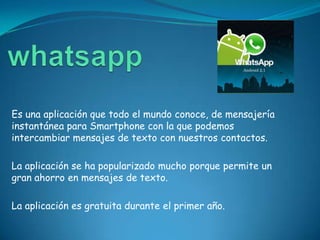Es una aplicación que todo el mundo conoce, de mensajería
instantánea para Smartphone con la que podemos
intercambiar mensajes de texto con nuestros contactos.

La aplicación se ha popularizado mucho porque permite un
gran ahorro en mensajes de texto.

La aplicación es gratuita durante el primer año.
 