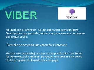 Al igual que el anterior, es una aplicación gratuita para
Smartphone que permite hablar con personas que lo poseen
sin ningún coste.

Para ello se necesita una conexión a Internet.

Aunque una desventaja es que no se puede usar con todas
las personas este método, porque si una persona no posee
dicho programa la llamada será de pago.
 