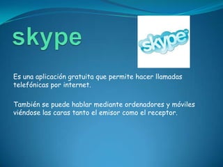 Es una aplicación gratuita que permite hacer llamadas
telefónicas por internet.

También se puede hablar mediante ordenadores y móviles
viéndose las caras tanto el emisor como el receptor.
 
