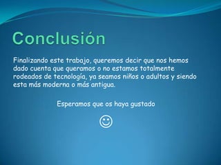Finalizando este trabajo, queremos decir que nos hemos
dado cuenta que queramos o no estamos totalmente
rodeados de tecnología, ya seamos niños o adultos y siendo
esta más moderna o más antigua.

             Esperamos que os haya gustado


                           
 