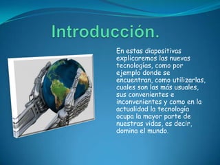 En estas diapositivas
explicaremos las nuevas
tecnologías, como por
ejemplo donde se
encuentran, como utilizarlas,
cuales son las más usuales,
sus convenientes e
inconvenientes y como en la
actualidad la tecnología
ocupa la mayor parte de
nuestras vidas, es decir,
domina el mundo.
 