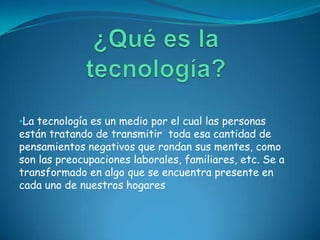 •La tecnología es un medio por el cual las personas
están tratando de transmitir toda esa cantidad de
pensamientos negativos que rondan sus mentes, como
son las preocupaciones laborales, familiares, etc. Se a
transformado en algo que se encuentra presente en
cada uno de nuestros hogares
 