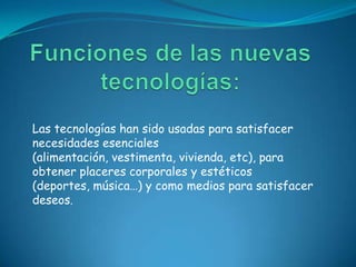 Las tecnologías han sido usadas para satisfacer
necesidades esenciales
(alimentación, vestimenta, vivienda, etc), para
obtener placeres corporales y estéticos
(deportes, música…) y como medios para satisfacer
deseos.
 