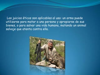 Los juicios éticos son aplicables al uso: un arma puede
utilizarse para matar a una persona y apropiarse de sus
bienes, o para salvar una vida humana, matando un animal
salvaje que atenta contra ella.
 