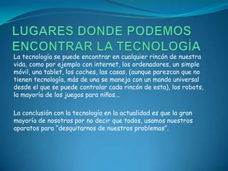 La tecnología se puede encontrar en cualquier rincón de nuestra
vida, como por ejemplo con internet, los ordenadores, un simple
móvil, una tablet, los coches, las casas, (aunque parezcan que no
tienen tecnología, más de una se maneja con un mando universal
desde el que se puede controlar cada rincón de esta), los robots,
la mayoría de los juegos para niños...

La conclusión con la tecnología en la actualidad es que la gran
mayoría de nosotros por no decir que todos, usamos nuestros
aparatos para “desquitarnos de nuestros problemas”.
 