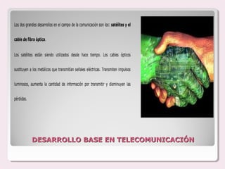 Los dos grandes desarrollos en el campo de la comunicación son los: satélites y el


cable de fibra óptica.


Los satélites están siendo utilizados desde hace tiempo. Los cables ópticos


sustituyen a los metálicos que transmitían señales eléctricas. Transmiten impulsos


luminosos, aumenta la cantidad de información por transmitir y disminuyen las


pérdidas.




            DESARROLLO BASE EN TELECOMUNICACIÓN
 