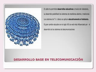 El cable ha permitido desarrollos educativos a través del vídeotexto,

               su desarrollo posibilitará los sistemas de enseñanza abierta y tradicional.

               Los sistemas de T.V. clásica se aplican educativamente al teletexto.

               El gran cambio educativo en el siglo XXI se verá más influenciado por el

               desarrollo de los sistemas de telecomunicaciones




DESARROLLO BASE EN TELECOMUNICACIÓN
 