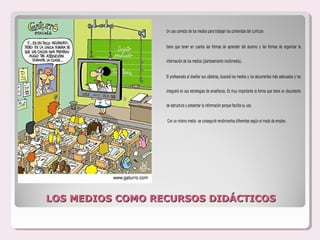 Un uso correcto de los medios para trabajar los contenidos del currículo


                  tiene que tener en cuenta las formas de aprender del alumno y las formas de organizar la


                  información de los medios (planteamiento multimedia).


                  El profesorado al diseñar sus cátedras, buscará los medios y los documentos más adecuados y los


                  integrará en sus estrategias de enseñanza. Es muy importante la forma que tiene un documento


                  de estructura y presentar la información porque facilita su uso.


                  Con un mismo medio se conseguirá rendimientos diferentes según el modo de empleo.




LOS MEDIOS COMO RECURSOS DIDÁCTICOS
 