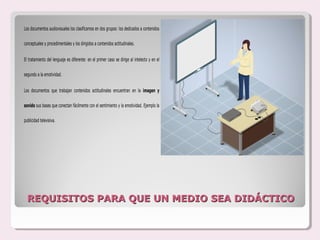 Los documentos audiovisuales los clasificamos en dos grupos: los dedicados a contenidos

conceptuales y procedimentales y los dirigidos a contenidos actitudinales.


El tratamiento del lenguaje es diferente: en el primer caso se dirige al intelecto y en el

segundo a la emotividad.


Los documentos que trabajan contenidos actitudinales encuentran en la imagen y

sonido sus bases que conectan fácilmente con el sentimiento y la emotividad. Ejemplo la

publicidad televisiva.




  REQUISITOS PARA QUE UN MEDIO SEA DIDÁCTICO
 
