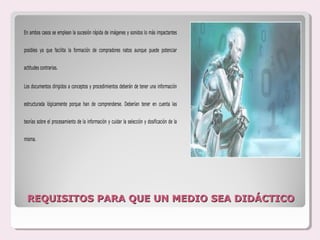 En ambos casos se emplean la sucesión rápida de imágenes y sonidos lo más impactantes


posibles ya que facilita la formación de compradores natos aunque puede potenciar


actitudes contrarias.


Los documentos dirigidos a conceptos y procedimientos deberán de tener una información


estructurada lógicamente porque han de comprenderse. Deberían tener en cuenta las


teorías sobre el procesamiento de la información y cuidar la selección y dosificación de la


misma.




 REQUISITOS PARA QUE UN MEDIO SEA DIDÁCTICO
 