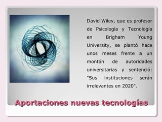 David Wiley, que es profesor
                de Psicología y Tecnología
                en       Brigham          Young
                University, se plantó hace
                unos   meses     frente   a   un
                montón      de     autoridades
                universitarias y sentenció:
                "Sus     instituciones    serán
                irrelevantes en 2020".


Aportaciones nuevas tecnologías
 