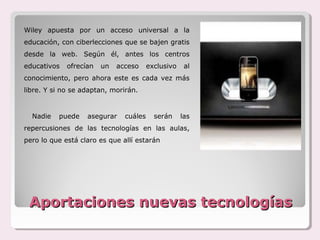 Wiley apuesta por un acceso universal a la
educación, con ciberlecciones que se bajen gratis
desde la web. Según él, antes los centros
educativos   ofrecían   un   acceso     exclusivo    al
conocimiento, pero ahora este es cada vez más
libre. Y si no se adaptan, morirán.


  Nadie   puede    asegurar    cuáles     serán     las
repercusiones de las tecnologías en las aulas,
pero lo que está claro es que allí estarán




 Aportaciones nuevas tecnologías
 