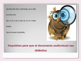 -Que éstos estén claros y estructurados, que no salten


de un tema a otro.


-Que se vea lo que se tiene que ver en el tiempo


necesario.


-Que las voces sean comprensibles.




   Requisitos para que el documento audiovisual sea

                                                   didáctico
 
