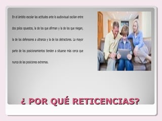 En el ámbito escolar las actitudes ante lo audiovisual oscilan entre


dos polos opuestos, la de los que afirman y la de los que niegan,


la de los defensores a ultranza y la de los detractores. La mayor


parte de los posicionamientos tienden a situarse más cerca que


nunca de las posiciones extremas.




        ¿ POR QUÉ RETICENCIAS?
 
