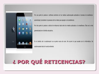 Por una parte la postura: confianza extrema en los medios audiovisuales aplicados al proceso de enseñanza-

      aprendizaje (consideran la panacea de los males que aquejan a la enseñanza).


      Por otra parte la postura: actitud de reticencia total ante los medios aplicados a la enseñanza. Ésta es la más

      generalizada en el ámbito educativo.




      En el ámbito de lo audiovisual no se parte nunca de cero. No ocurre lo que sucede con la informática. De

      audiovisuales todo el mundo entiende.




¿ POR QUÉ RETICENCIAS?
 