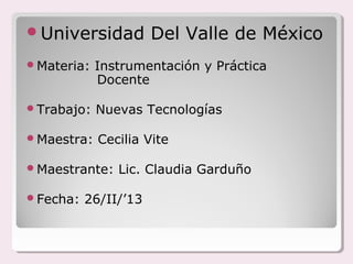Universidad          Del Valle de México
Materia:   Instrumentación y Práctica
            Docente

Trabajo:   Nuevas Tecnologías

Maestra:   Cecilia Vite

Maestrante:   Lic. Claudia Garduño

Fecha:   26/II/’13
 
