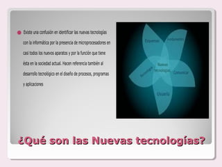 Existe una confusión en identificar las nuevas tecnologías
    con la informática por la presencia de microprocesadores en

    casi todos los nuevos aparatos y por la función que tiene

    ésta en la sociedad actual. Hacen referencia también al

    desarrollo tecnológico en el diseño de procesos, programas

    y aplicaciones




¿Qué son las Nuevas tecnologías?
 