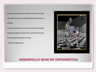 El gran salto de la informática lo supuso el desarrollo de microchips. El primer ordenador


(1946) ocupaba una gran sala, hoy una calculadora científica de bolsillo es más potente que


ese ordenador.


La memoria de un ordenador se mide en bytes. Cada vez se pueden fabricar ordenadores


más pequeños, más potentes y que consumen menos. Un cambio espectacular se produce


con los sistemas ópticos de almacenamiento de información


    ( CD-ROM) y se investigan otros nuevos.


.




                              DESARROLLO BASE EN INFORMÁTICA
 