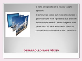 En el campo de la imagen electrónica se han producido los avances más

       espectaculares.

       El vídeo ha irrumpido en la sociedad actual a través de la mejora de procesos: la

       grabación de la imagen en una cinta magnética a través de unos cabezales se ha

       modificado la velocidad, los materiales... también se han mejorado los circuitos

       que tratan la señal y otros aspectos. La miniaturización ha supuesto el gran

       cambio que ha permitido introducir el vídeo en las familias y en el centro escolar.




DESARROLLO BASE VÍDEO
 