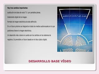 Hay tres cambios importantes:

sustitución de tubos de vacío T.V. por pantallas planas.

tratamiento digital de la imagen.

formato de imagen electrónica de alta definición.

En un futuro próximo se integrará en todos los medios audiovisuales en lo que

podríamos llamar la imagen electrónica.

Un desarrollo más a tener en cuenta son los cambios en los sistemas de

registros. Es previsible un futuro basado en el disco óptico digital.




                                    DESARROLLO BASE VÍDEO
 