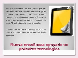 Por qué mancharse de tiza desde que las
flamantes pantallas digitales interactivas (PDI)
presiden     las   clases.   Un   videoproyector
conectado a un ordenador enfoca imágenes en
la PDI, que se controla desde un portátil, un
tablet PC o directamente sobre la pantalla.


El alumno trabaja con su ordenador portátil o su
tablet y el profesor controla las pantallas desde
su equipo.




     Nueva enseñanza apoyada en
        potentes tecnologías
 
