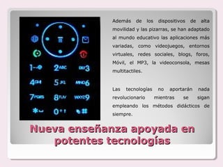 Además     de    los    dispositivos    de    alta
             movilidad y las pizarras, se han adaptado
             al mundo educativo las aplicaciones más
             variadas, como videojuegos, entornos
             virtuales, redes sociales, blogs, foros,
             Móvil, el MP3, la videoconsola, mesas
             multitactiles.


             Las   tecnologías       no   aportarán       nada
             revolucionario         mientras    se        sigan
             empleando los métodos didácticos de
             siempre.


Nueva enseñanza apoyada en
   potentes tecnologías
 