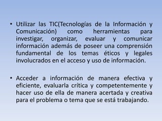 • Utilizar las TIC(Tecnologías de la Información y
Comunicación) como herramientas para
investigar, organizar, evaluar y comunicar
información además de poseer una comprensión
fundamental de los temas éticos y legales
involucrados en el acceso y uso de información.
• Acceder a información de manera efectiva y
eficiente, evaluarla crítica y competentemente y
hacer uso de ella de manera acertada y creativa
para el problema o tema que se está trabajando.
 