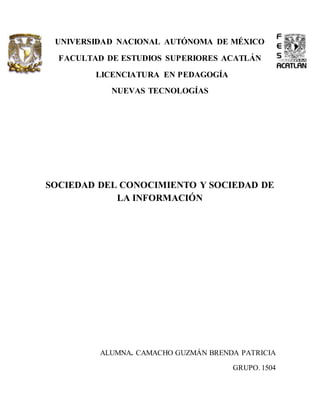 UNIVERSIDAD NACIONAL AUTÓNOMA DE MÉXICO 
FACULTAD DE ESTUDIOS SUPERIORES ACATLÁN 
LICENCIATURA EN PEDAGOGÍA 
NUEVAS TECNOLOGÍAS 
SOCIEDAD DEL CONOCIMIENTO Y SOCIEDAD DE 
LA INFORMACIÓN 
ALUMNA. CAMACHO GUZMÁN BRENDA PATRICIA 
GRUPO. 1504 
 