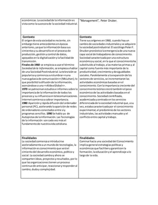 económicas. La sociedad de la información es 
vista como la sucesora de la sociedad industrial. 
"Management", Peter Druker. 
Contexto 
El origen de esta sociedad es reciente, sin 
embargo tiene antecedentes en épocas 
anteriores, ya que la información basa sus 
cimientos y su desarrollo en el proceso de 
producción, gestión y control de datos, 
apoyados en la digitalización y la facilidad de 
transmisión. 
Finales de 1960 se empieza a usar el término 
Sociedad de la Información, se empieza a hablar 
de una Sociedad Postindustrial. La televisión se 
populariza y comienza a vislumbrar <<una 
nueva galaxia de comunicación>> (McLuhan); lo 
que posibilitó la difusión de la información, 
acercándose a una <<Aldea Global>> . 
1970 se patrocinan estudios e informes sobre la 
importancia de la información de todos los 
procesos y su influencia en telecomunicaciones. 
Internet comienza a cobrar importancia. 
1980 Aparición y rápida difusión del ordenador 
personal (PC), acelerando la aparición de redes 
de ordenadores conectados entre sí y 
programas sencillos. 1990 Se habla ya de 
Autopistas de la Información. Las Tecnologías 
de la información son cada vez más el 
fundamento de nuestra vida cotidiana. 
Contexto 
Tiene sus orígenes en 1960, cuando hay un 
cambio de sociedades industriales y se adquiere 
la sociedad postindustrial. El sociólogo Peter F. 
Drucker pronóstico la emergencia de una nueva 
capa social de trabajadores de conocimiento. 
Sociedad caracterizada por una estructura 
económica y social, en la que el conocimiento ha 
substituido al trabajo, a las materias primas y al 
capital como fuente más importante de la 
productividad, crecimiento y desigualdades 
sociales. Paralelamente a la expansión de los 
sectores de servicios, se incrementaron las 
actividades económicas basadas en el 
conocimiento. Con la importancia creciente del 
conocimiento teórico creció también el peso 
económico de las actividades basadas en el 
conocimiento. Sociedad cientifizada, 
academizada y centrada en los servicios 
diferenciada de la sociedad industrial que, a su 
vez, estaba caracterizada por el conocimiento 
experimental, el predominio de los sectores 
industriales, las actividades manuales y el 
conflicto entre capital y trabajo. 
Finalidades 
La sociedad comienza a introducirse 
aceleradamente a un mundo de tecnologías, la 
información es conocimiento que será el 
cimiento del desarrollo económico, político y 
social. La sociedad cambia y ahora se 
comparten ideas, proyectos y resultados, por lo 
que las organizaciones tienen un proceso 
continuo de anticipar, reaccionar y responder al 
cambio, duda y complejidad. 
Finalidades 
Caminar hacia una sociedad del Conocimiento 
implica general estrategias políticas y 
económicas que faciliten y garanticen la 
formación, la educación y el aprendizaje a lo 
largo de la vida. 
 