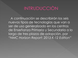 A continuación se describirán los seis 
nuevos tipos de tecnologías que van a 
ser de uso generalizado en los centros 
de Enseñanza Primaria y Secundaria a lo 
largo de tres plazos de adopción, por 
“NMC Horizon Report: 2013 K-12 Edition” 
 