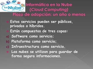  Estos servicios pueden ser públicos, 
privados o híbridos. 
 Están compuestos de tres capas: 
a) Software como servicio; 
b) Plataforma como servicio; 
c) Infraestructura como servicio. 
 Las nubes se utilizan para guardar de 
forma segura informaciones. 
 