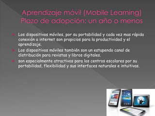  Los dispositivos móviles, por su portabilidad y cada vez mas rápida 
conexión a internet son propicios para la productividad y el 
aprendizaje. 
 Los dispositivos móviles también son un estupendo canal de 
distribución para revistas y libros digitales. 
 son especialmente atractivos para los centros escolares por su 
portabilidad, flexibilidad y sus interfaces naturales e intuitivas. 
 