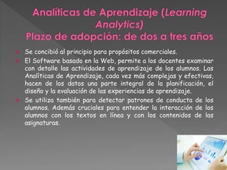  Se concibió al principio para propósitos comerciales. 
 El Software basado en la Web, permite a los docentes examinar 
con detalle las actividades de aprendizaje de los alumnos. Las 
Analíticas de Aprendizaje, cada vez más complejas y efectivas, 
hacen de los datos una parte integral de la planificación, el 
diseño y la evaluación de las experiencias de aprendizaje. 
 Se utiliza también para detectar patrones de conducta de los 
alumnos. Además cruciales para entender la interacción de los 
alumnos con los textos en línea y con los contenidos de las 
asignaturas. 
 