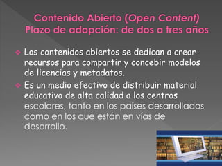  Los contenidos abiertos se dedican a crear 
recursos para compartir y concebir modelos 
de licencias y metadatos. 
 Es un medio efectivo de distribuir material 
educativo de alta calidad a los centros 
escolares, tanto en los países desarrollados 
como en los que están en vías de 
desarrollo. 
 