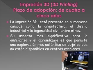  La impresión 3D, está presente en numerosos 
campos como la arquitectura, el diseño 
industrial y la ingenuidad civil entre otros. 
 Su aspecto mas significativo para la 
enseñanza y el aprendizaje es que permite 
una exploración mas auténtica de objetos que 
no estén disponibles en centros escolares. 
 