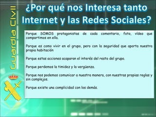 Porque SOMOS protagonistas de cada comentario, foto, vídeo que
compartimos en ella.
Porque es como vivir en el grupo, pero con la seguridad que aporta nuestra
propia habitación
Porque estas acciones acaparan el interés del resto del grupo.
Porque perdemos la timidez y la vergüenza.
Porque nos podemos comunicar a nuestra manera, con nuestras propias reglas y
sin complejos.
Porque existe una complicidad con los demás.
 